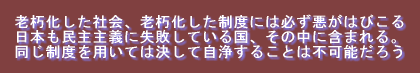 老朽化した社会、老朽化した制度には必ず悪がはびこる 日本も民主主義に失敗している国、その中に含まれる。 同じ制度を用いては決して自浄することは不可能だろう